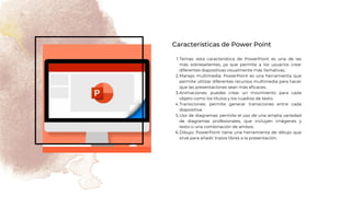 Temas: esta característica de PowerPoint es una de las
más sobresalientes, ya que permite a los usuarios crear
diferentes diapositivas visualmente más llamativas.
Manejo multimedia: PowerPoint es una herramienta que
permite utilizar diferentes recursos multimedia para hacer
que las presentaciones sean más eficaces.
Animaciones: puedes crear un movimiento para cada
objeto como los títulos y los cuadros de texto.
Transiciones: permite generar transiciones entre cada
diapositiva.
Uso de diagramas: permite el uso de una amplia variedad
de diagramas profesionales, que incluyen imágenes y
texto o una combinación de ambos.
Dibujo: PowerPoint tiene una herramienta de dibujo que
sirve para añadir trazos libres a la presentación.
1.
2.
3.
4.
5.
6.
Características de Power Point
 