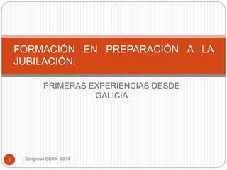 PRIMERAS EXPERIENCIAS DESDE
GALICIA
FORMACIÓN EN PREPARACIÓN A LA
JUBILACIÓN:
1 Congreso SGXX 2014
 