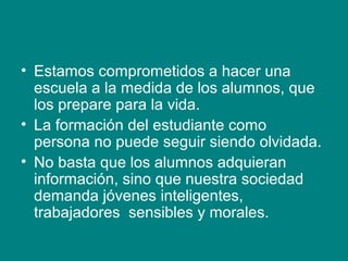 • Estamos comprometidos a hacer una
escuela a la medida de los alumnos, que
los prepare para la vida.
• La formación del estudiante como
persona no puede seguir siendo olvidada.
• No basta que los alumnos adquieran
información, sino que nuestra sociedad
demanda jóvenes inteligentes,
trabajadores sensibles y morales.
 