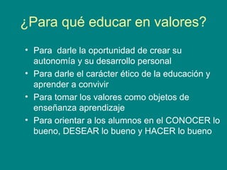 ¿Para qué educar en valores?
• Para darle la oportunidad de crear su
autonomía y su desarrollo personal
• Para darle el carácter ético de la educación y
aprender a convivir
• Para tomar los valores como objetos de
enseñanza aprendizaje
• Para orientar a los alumnos en el CONOCER lo
bueno, DESEAR lo bueno y HACER lo bueno
 