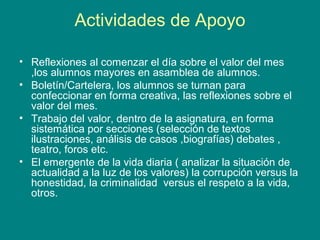 Actividades de Apoyo
• Reflexiones al comenzar el día sobre el valor del mes
,los alumnos mayores en asamblea de alumnos.
• Boletín/Cartelera, los alumnos se turnan para
confeccionar en forma creativa, las reflexiones sobre el
valor del mes.
• Trabajo del valor, dentro de la asignatura, en forma
sistemática por secciones (selección de textos
ilustraciones, análisis de casos ,biografías) debates ,
teatro, foros etc.
• El emergente de la vida diaria ( analizar la situación de
actualidad a la luz de los valores) la corrupción versus la
honestidad, la criminalidad versus el respeto a la vida,
otros.
 