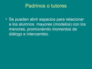 Padrinos o tutores
• Se pueden abrir espacios para relacionar
a los alumnos mayores (modelos) con los
menores, promoviendo momentos de
diálogo e intercambio.
 