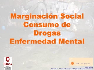 Marginación Social
Consumo de
Drogas
Enfermedad Mental
Laura García
Educadora – Albergue Municipal de Elejabarri- Programa Sin Hogar
 
