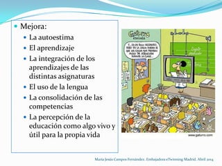 Mejora:
 La autoestima
 El aprendizaje
 La integración de los
aprendizajes de las
distintas asignaturas
 El uso de la lengua
 La consolidación de las
competencias
 La percepción de la
educación como algo vivo y
útil para la propia vida
María Jesús Campos Fernández. Embajadora eTwinning Madrid. Abril 2014
 