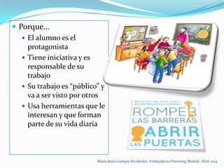  Porque…
 El alumno es el
protagonista
 Tiene iniciativa y es
responsable de su
trabajo
 Su trabajo es “público” y
va a ser visto por otros
 Usa herramientas que le
interesan y que forman
parte de su vida diaria
María Jesús Campos Fernández. Embajadora eTwinning Madrid. Abril 2014
 