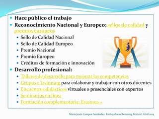 Hace público el trabajo
 Reconocimiento Nacional y Europeo: sellos de calidad y
premios europeos
 Sello de Calidad Nacional
 Sello de Calidad Europeo
 Premio Nacional
 Premio Europeo
 Créditos de formación e innovación
 Desarrollo profesional:
 Talleres de desarrollo para mejorar las competencias
 Grupos e Twinning para colaborar y trabajar con otros docentes
 Encuentros didácticos virtuales o presenciales con expertos
 Seminarios en línea
 Formación complementaria: Erasmus +
María Jesús Campos Fernández. Embajadora eTwinning Madrid. Abril 2014
 
