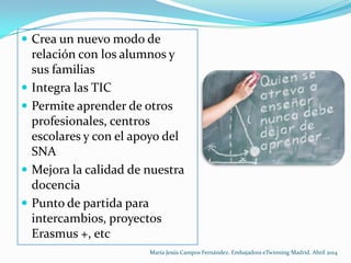  Crea un nuevo modo de
relación con los alumnos y
sus familias
 Integra las TIC
 Permite aprender de otros
profesionales, centros
escolares y con el apoyo del
SNA
 Mejora la calidad de nuestra
docencia
 Punto de partida para
intercambios, proyectos
Erasmus +, etc
María Jesús Campos Fernández. Embajadora eTwinning Madrid. Abril 2014
 