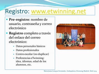 Registro: www.etwinning.net
 Pre-registro: nombre de
usuario, contraseña y correo
electrónico
 Registro completo a través
del enlace del correo
electrónico:
 Datos personales básicos
 Datos profesionales
 Centro escolar (no duplicar)
 Preferencias eTwinning:
idea, idiomas, edad de los
alumnos, etc.
María Jesús Campos Fernández. Embajadora eTwinning Madrid. Abril 2014
 