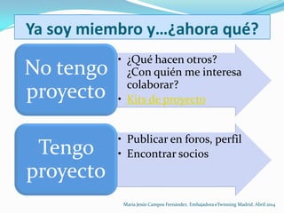 Ya soy miembro y…¿ahora qué?
• ¿Qué hacen otros?
¿Con quién me interesa
colaborar?
• Kits de proyecto
No tengo
proyecto
• Publicar en foros, perfil
• Encontrar sociosTengo
proyecto
María Jesús Campos Fernández. Embajadora eTwinning Madrid. Abril 2014
 