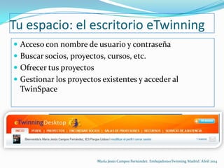 Tu espacio: el escritorio eTwinning
 Acceso con nombre de usuario y contraseña
 Buscar socios, proyectos, cursos, etc.
 Ofrecer tus proyectos
 Gestionar los proyectos existentes y acceder al
TwinSpace
María Jesús Campos Fernández. Embajadora eTwinning Madrid. Abril 2014
 