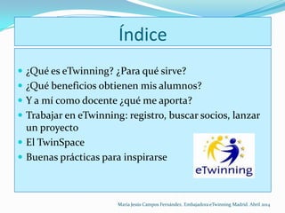 Índice
 ¿Qué es eTwinning? ¿Para qué sirve?
 ¿Qué beneficios obtienen mis alumnos?
 Y a mí como docente ¿qué me aporta?
 Trabajar en eTwinning: registro, buscar socios, lanzar
un proyecto
 El TwinSpace
 Buenas prácticas para inspirarse
María Jesús Campos Fernández. Embajadora eTwinning Madrid. Abril 2014
 