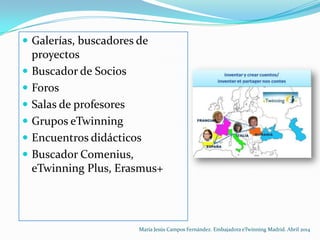  Galerías, buscadores de
proyectos
 Buscador de Socios
 Foros
 Salas de profesores
 Grupos eTwinning
 Encuentros didácticos
 Buscador Comenius,
eTwinning Plus, Erasmus+
María Jesús Campos Fernández. Embajadora eTwinning Madrid. Abril 2014
 