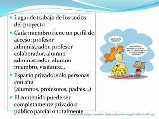  Lugar de trabajo de los socios
del proyecto
 Cada miembro tiene un perfil de
acceso: profesor
administrador, profesor
colaborador, alumno
administrador, alumno
miembro, visitante…
 Espacio privado: sólo personas
con alta
(alumnos, profesores, padres…)
 El contenido puede ser
completamente privado o
público parcial o totalmenteMaría Jesús Campos Fernández. Embajadora eTwinning Madrid. Abril 2014
 