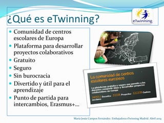 ¿Qué es eTwinning?
 Comunidad de centros
escolares de Europa
 Plataforma para desarrollar
proyectos colaborativos
 Gratuito
 Seguro
 Sin burocracia
 Divertido y útil para el
aprendizaje
 Punto de partida para
intercambios, Erasmus+…
María Jesús Campos Fernández. Embajadora eTwinning Madrid. Abril 2014
 