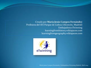 Creado por María Jesús Campos Fernández
Profesora del IES Parque de Lisboa (Alcorcón, Madrid)
Embajadora eTwinning
learningfromhistory.wikispaces.com
learningfromgeography.wikispaces.com
María Jesús Campos Fernández. Embajadora eTwinning Madrid. Abril 2014
 