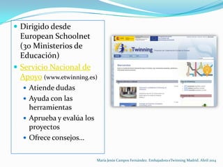  Dirigido desde
European Schoolnet
(30 Ministerios de
Educación)
 Servicio Nacional de
Apoyo (www.etwinning.es)
 Atiende dudas
 Ayuda con las
herramientas
 Aprueba y evalúa los
proyectos
 Ofrece consejos…
María Jesús Campos Fernández. Embajadora eTwinning Madrid. Abril 2014
 