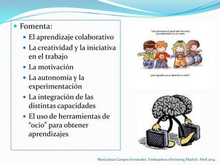  Fomenta:
 El aprendizaje colaborativo
 La creatividad y la iniciativa
en el trabajo
 La motivación
 La autonomía y la
experimentación
 La integración de las
distintas capacidades
 El uso de herramientas de
“ocio” para obtener
aprendizajes
María Jesús Campos Fernández. Embajadora eTwinning Madrid. Abril 2014
 