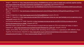 ● Imagen 7 - Disponible en: http://www.shutterstock.com/pic-126150599/stock-vector-a-team-of-people-work-creatively-together-building-
giant-digital-tablets-like-skyscrapers-and.html?src=me7C6WAtcfD_Ucejpm790w-3-32 (Consulta 25.11.13)
● Imagen 8 - Disponible en: http://3.bp.blogspot.com/-3erH8dSBDmQ/UhSLYVioTZI/AAAAAAAAB50/rq7zcEa0q2o/s1600/nuevaculktura13.
jpg (Consulta 25.11.13)
● Imagen 9 - Disponible en: ttp://portal.educ.ar/debates/educacionytic/photo%20magic%20editor%20lujan%20copia%203.jpg (Consulta
25.11.13)
● Imagen 10 disponible en: http://www.tagxedo.com/artful/40c9ead8890d4fed (consulta 25.11.13)
● Imagen 11 - Disponible en: http://www.cabocom.com/web/2012/11/15/una-nueva-forma-de-crear-oportunidades-con-la-co-operacion-y-la-co-
creacion/# (consulta 25.11.13)
● Ley Provincial de Educación Nº 13688, Disponible en http://normasprovinciales.wordpress.com/2011/12/20/ley-de-educacion-de-la-
provincia-de-buenos-aires-nro-13688/, (Consulta 25.11.13)
● MARTINS Susana, GUILLER, Charis, Transformaciones en la subjetividad que suponen las TIC en los órdenes del tiempo y el espacio.
Disponible en: http://www.redcomunicacion.org/memorias/pdf/2011mamartins_guiller.pdf (Consulta: 24.11.13)
● SAGOL, Cecilia (2012), “El aula aumentada”, en Webinar 2012: Aprendizaje ubicuo y modelos 1 a 1, organizado por IIPE-UNESCO y Flacso
Argentina, 14 al 16 de marzo. Disponible en: http://www.webinar.org.ar/conferencias/aprendizaje-ubicuo-modelos-1-1-experiencias-
propuestas-del-portal-educar y en: http://youtu.be/j6wZ-o4Yup8 (consulta 25.11.13)
 