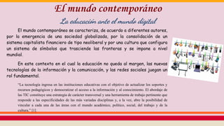 El mundo contemporáneo se caracteriza, de acuerdo a diferentes autores,
por la emergencia de una sociedad globalizada, por la consolidación de un
sistema capitalista financiero de tipo neoliberal y por una cultura que configura
un sistema de símbolos que trasciende las fronteras y se impone a nivel
mundial.
En este contexto en el cual la educación no queda al margen, las nuevas
tecnologías de la información y la comunicación, y las redes sociales juegan un
rol fundamental.
“La tecnología ingresa en las instituciones educativas con el objetivo de actualizar los soportes y
recursos pedagógicos y democratizar el acceso a la información y al conocimiento. El abordaje de
las TIC constituye una estrategia de carácter transversal y una herramienta de trabajo pertinente que
responde a las especificidades de las más variadas disciplinas y, a la vez, abre la posibilidad de
vincular a cada una de las áreas con el mundo académico, político, social, del trabajo y de la
cultura.” [1]
El mundo contemporáneo
La educación ante el mundo digital
 