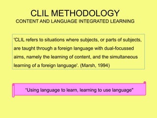 “Using language to learn, learning to use language"
CLIL METHODOLOGY
CONTENT AND LANGUAGE INTEGRATED LEARNING
'CLIL refers to situations where subjects, or parts of subjects,
are taught through a foreign language with dual-focussed
aims, namely the learning of content, and the simultaneous
learning of a foreign language'. (Marsh, 1994)
 