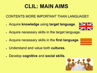 CLIL: MAIN AIMS
CONTENTS MORE IMPORTANT THAN LANGUAGE!!
● Acquire knowledge using target language.
● Acquire necessary skills in the target language.
● Acquire necessary skills in the first language.
● Understand and value both cultures.
● Develop cognitive and social skills.
 