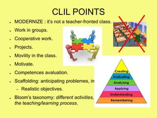 CLIL POINTS
● MODERNIZE : it’s not a teacher-fronted class.
● Work in groups.
● Cooperative work.
● Projects.
● Movility in the class.
● Motivate.
● Competences avaluation.
● Scaffolding: anticipating problemes, imagine the class.
– Realistic objectives.
● Bloom’s taxonomy: different activities, questions, situations on
the teaching/learning process.
 
