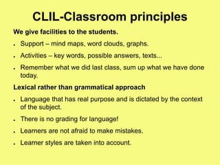 CLIL-Classroom principles
We give facilities to the students.
● Support – mind maps, word clouds, graphs.
● Activities – key words, possible answers, texts...
● Remember what we did last class, sum up what we have done
today.
Lexical rather than grammatical approach
● Language that has real purpose and is dictated by the context
of the subject.
● There is no grading for language!
● Learners are not afraid to make mistakes.
● Learner styles are taken into account.
 