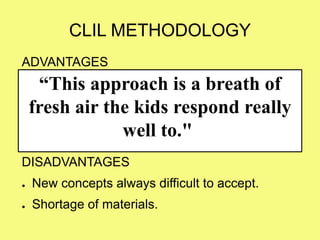 CLIL METHODOLOGY
ADVANTAGES
● Use other language it’s a challenge, so you will
prepare better the classes.
● Coordination with english teachers.
DISADVANTAGES
● New concepts always difficult to accept.
● Shortage of materials.
“This approach is a breath of
fresh air the kids respond really
well to."
 