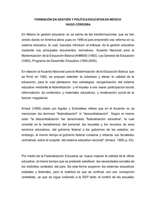FORMACIÓN EN GESTIÓN Y POLÍTICAEDUCATIVAEN MÉXICO
HUGO CÓRDOBA
En México la gestión educativa no se exime de las transformaciones que se han
venido dando en América latina pues en 1990 el país emprendió una reforma en su
sistema educativo, la cual, buscaba introducir el enfoque de la gestión educativa
mediante sus principales documentos normativos: Acuerdo Nacional para la
Modernización de la Educación Básica (ANMEB) (1992), Ley General de Educación
(1993), Programa de Desarrollo Educativo (1995-2000).
En relación al Acuerdo Nacional para la Modernización de la Educación Básica que
se firmó en 1992, se propuso extender la cobertura y elevar la calidad de la
educación, para lo cual plantearon tres estrategias: reorganización del sistema
educativo mediante la federalización y el impulso a una nueva participación social;
reformulación de contenidos y materiales educativos, y revaloración social de la
función magisterial.
Arnaut (1999) citado por Aguilar y Schmelkes refiere que en el Acuerdo no se
mencionan los términos "federalización" ni "descentralización". Según el mismo
autor "la descentralización fue denominada "federalización educativa", la cual
consiste en la transferencia del personal, las escuelas y los recursos de esos
servicios educativos, del gobierno federal a los gobiernos de los estados; sin
embargo, al mismo tiempo el gobierno federal conserva y refuerza sus facultades
normativas sobre el conjunto del sistema educativo nacional" (Arnaut, 1999, p. 63).
Por medio de la Federalización Educativa se busca mejorar la calidad de la oferta
educativa, al mismo tiempo que se pretende satisfacer las necesidades sociales de
los distintitos contextos del país. De esta forma surgieron los sistemas educativos
estatales y federales, pero la realidad es que se continuó con una concepción
centralista, ya que se sigue cediendo a la SEP tanto el control de las escuelas
 
