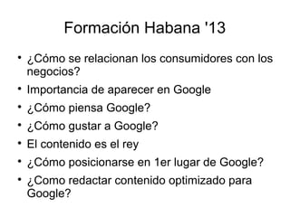 Formación Habana '13


¿Cómo se relacionan los consumidores con los
negocios?



Importancia de aparecer en Google



¿Cómo piensa Google?



¿Cómo gustar a Google?



El contenido es el rey



¿Cómo posicionarse en 1er lugar de Google?



¿Como redactar contenido optimizado para
Google?

 