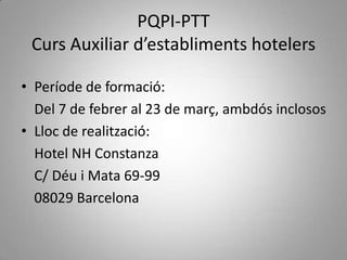 PQPI-PTT
 Curs Auxiliar d’establiments hotelers

• Període de formació:
  Del 7 de febrer al 23 de març, ambdós inclosos
• Lloc de realització:
  Hotel NH Constanza
  C/ Déu i Mata 69-99
  08029 Barcelona
 