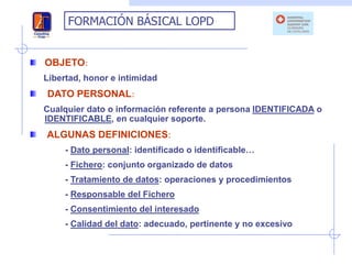 FORMACIÓN BÁSICAL LOPD


OBJETO:
Libertad, honor e intimidad
DATO PERSONAL:
Cualquier dato o información referente a persona IDENTIFICADA o
IDENTIFICABLE, en cualquier soporte.
ALGUNAS DEFINICIONES:
     - Dato personal: identificado o identificable…
     - Fichero: conjunto organizado de datos
     - Tratamiento de datos: operaciones y procedimientos
     - Responsable del Fichero
     - Consentimiento del interesado
     - Calidad del dato: adecuado, pertinente y no excesivo
 