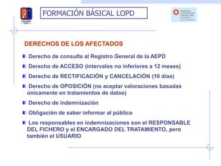 FORMACIÓN BÁSICAL LOPD



DERECHOS DE LOS AFECTADOS
 Derecho de consulta al Registro General de la AEPD
 Derecho de ACCESO (intervalos no inferiores a 12 meses)
 Derecho de RECTIFICACIÓN y CANCELACIÓN (10 días)
Derecho de OPOSICIÓN (no aceptar valoraciones basadas
únicamente en tratamientos de datos)
 Derecho de indemnización
 Obligación de saber informar al público
 Los responsables en indemnizaciones son el RESPONSABLE
DEL FICHERO y el ENCARGADO DEL TRATAMIENTO, pero
también el USUARIO
 