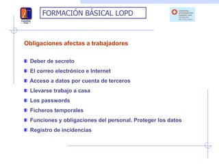 FORMACIÓN BÁSICAL LOPD



Obligaciones afectas a trabajadores

  Deber de secreto
  El correo electrónico e Internet
 Acceso a datos por cuenta de terceros
  Llevarse trabajo a casa
  Los passwords
  Ficheros temporales
  Funciones y obligaciones del personal. Proteger los datos
  Registro de incidencias
 