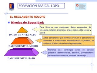 FORMACIÓN BÁSICAL LOPD


 EL REGLAMENTO RDLOPD

  Niveles de Seguridad:
                       Para ficheros que contengan datos personales de
                       ideología, religión, creencias, origen racial, vida sexual y
                       salud
DATOS DE NIVEL ALTO
                          Datos personales que permitan evaluar la personalidad,
                          referentes a infracciones administrativas o penales, de
                          Hacienda Pública, de solvencia patrimonial,…
DATOS DE NIVEL MEDIO
                                Ficheros que contengas datos de carácter
                                personal identificativos, sociales, profesionales,
                                información comercial, detalles de trabajo…
DATOS DE NIVEL BAJO
 