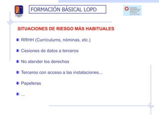 FORMACIÓN BÁSICAL LOPD


SITUACIONES DE RIESGO MÁS HABITUALES

 RRHH (Currículums, nóminas, etc.)

 Cesiones de datos a terceros

 No atender los derechos

 Terceros con acceso a las instalaciones...

 Papeleras

 ...
 