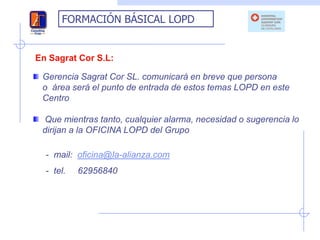 FORMACIÓN BÁSICAL LOPD


En Sagrat Cor S.L:

 Gerencia Sagrat Cor SL. comunicará en breve que persona
 o área será el punto de entrada de estos temas LOPD en este
 Centro

 Que mientras tanto, cualquier alarma, necesidad o sugerencia lo
 dirijan a la OFICINA LOPD del Grupo

  - mail: oficina@la-alianza.com
  - tel.   62956840
 