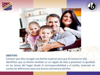 OBJETIVO
Conocer que Dios escogió una familia especial para que él naciera en ella.
Identificar que su familia también es un regalo de Dios y promover la igualdad
en las tareas del hogar desde la corresponsabilidad y el cariño, teniendo en
cuenta las diferencias para una buena convivencia familiar.
 