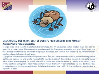 DESARROLLO DEL TEMA: LEER EL CUENTO “La búsqueda de la familia”
Autor: Pedro Pablo Sacristán
El largo curso en la escuela de arañas había terminado. Por fin las jóvenes arañas estaban listas para salir en
busca de su nuevo hogar. Mientras preparaban la expedición, los maestros repetían la norma básica una y otra
vez:- Buscad una familia con ambiente de igualdad. Recordad, son familias más felices y si os atrapan tendréis
muchas más posibilidades de salir vivas.
El grupo de arañas pronto encontró una primera casa. Ñaki, una de las mejores alumnas, confirmó enseguida de
qué tipo se trataba: era una familia “papá al sofá, mamá a la cocina” de auténtico manual, la más peligrosa de
todas. Como era de esperar, la mamá y las chicas hacían casi todas las cosas, y cuando se les ocurrió pedir
ayuda, los chicos se negaron a hacer nada que fuera “cosas de chicas”. ¡Y para ellos todo era cosa de chicas! Ñaki
lo tenía claro, esa era la prueba definitiva de la falta de igualdad y de cariño. Si la atrapaban en aquella casa, le
esperaría lo peor.
 