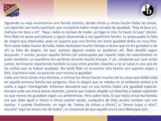Siguiendo su viaje encontraron una familia distinta, donde chicos y chicas hacían todas las tareas.
Las repartían con tanta exactitud, que no parecía haber mejor prueba de igualdad. “Hoy te toca a ti,
mañana me toca a mí”, “Aquí, nadie es esclavo de nadie, yo hago lo mío, tú haces lo tuyo” decían.
Pero Ñaki no quiso precipitarse y siguió observando a tan igualísima familia. Le preocupaba la falta
de alegría que observaba, pues se suponía que una familia con tanta igualdad debía ser muy feliz.
Pero como todos hacían de todo, todos dedicaban mucho tiempo a tareas que no les gustaban y de
ahí su falta de alegría. Así que, aunque algunas arañas se quedaron allí, Ñaki decidió seguir
buscando. Y acertó, porque aquella familia tan preocupada por repartir todo tan exactamente no
pudo mantener un equilibrio tan perfecto durante mucho tiempo. Y así, olvidando por qué vivían
juntos, terminaron repartiendo también la casa entre grandes disputas y no se salvó ni una sola de
las arañas que se habían quedado. No tardó Ñaki en encontrar otra familia con aspecto alegre y
feliz. A primera vista, no parecían vivir mucho la igualdad.
Cada uno hacía tareas muy distintas, e incluso las chicas hacían muchas de las cosas que había visto
en aquella primera familia tan peligrosa. Pero la alegría que se notaba en el ambiente animó a la
araña a seguir investigando. Entonces descubrió que en esa familia había una igualdad especial.
Aunque cada uno hacía tareas distintas, parecía que habían elegido sus favoritas y habían repartido
las que menos les gustaban según sus preferencias. Pero sobre todo, lo que hacía única esa familia,
era que daba igual si chicos o chicas pedían ayuda, cualquiera de ellos acudía siempre con una
sonrisa. Y cuando finalmente, en lugar de “tareas de chicos o chicas”, o “tareas tuyas o mías”,
escuchó “aquí las tareas son de todos”, se convenció de que aquella era la casa ideal para vivir.
 