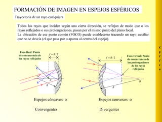 [object Object],[object Object],FORMACIÓN DE IMAGEN EN ESPEJOS ESFÉRICOS  Trayectoria de un rayo cualquiera Todos los rayos que inciden según una cierta dirección, se reflejan de modo que o los rayos reflejados o sus prolongaciones, pasan por el mismo punto del plano focal. La ubicación de ese punto común (FOCO) puede establecerse trazando un rayo auxiliar que no se desvía (el que pasa por o apunta al centro del espejo). Foco virtual: Punto de concurrencia de las prolongaciones de los rayos reflejados Foco Real: Punto de concurrencia de los rayos reflejados Óptica 