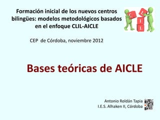 Formación inicial de los nuevos centros
bilingües: modelos metodológicos basados
         en el enfoque CLIL-AICLE

      CEP de Córdoba, noviembre 2012




     Bases teóricas de AICLE

                                      Antonio Roldán Tapia
                                 I.E.S. Alhaken II, Córdoba
 