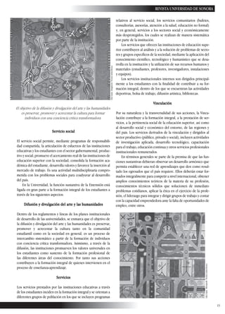 13
REVISTA UNIVERSIDAD DE SONORA
Servicio social
El servicio social permite, mediante programas de responsabili-
dad compartida, la articulación de esfuerzos de las instituciones
educativas y los estudiantes con el sector gubernamental, produc-
tivo y social; promueve el acercamiento real de las instituciones de
educación superior con la sociedad; consolida la formación aca-
démica del estudiante, desarrolla valores y favorece la inserción al
mercado de trabajo. Es una actividad multidisciplinaria compro-
metida con los problemas sociales para coadyuvar al desarrollo
del país.
En la Universidad, la función sustantiva de la Extensión está
ligada en gran parte a la formación integral de los estudiantes a
través de los siguientes aspectos:
Difusión y divulgación del arte y las humanidades
Dentro de los reglamentos y líneas de los planes institucionales
de desarrollo de las universidades, se enmarca que el objetivo de
la difusión y divulgación del arte y las humanidades es preservar,
promover y acrecentar la cultura tanto en la comunidad
estudiantil como en la sociedad en general; es un proceso de
intercambio sistemático a partir de la formación de individuos
con conciencia crítica transformadora. Asimismo, a través de la
difusión, las instituciones promueven los valores universales en
los estudiantes como sustento de la formación profesional de
las diferentes áreas del conocimiento. Por tanto sus acciones
contribuyen a la formación integral de quienes intervienen en el
proceso de enseñanza-aprendizaje.
Servicios
Los servicios prestados por las instituciones educativas a través
de los estudiantes inciden en la formación integral y se orientan a
diferentes grupos de población en los que se incluyen programas
relativos al servicio social, los servicios comunitarios (bufetes,
consultorías, asesorías, atención a la salud, educación no formal)
y, en general, servicios a los sectores social y económicamente
más desprotegidos, los cuales se realizan de manera sistemática
por parte de la institución.
Los servicios que ofrecen las instituciones de educación supe-
rior contribuyen al análisis y a la solución de problemas de secto-
res y grupos específicos de la sociedad, mediante la aplicación del
conocimiento científico, tecnológico y humanístico que se desa-
rrolla en la institución y la utilización de sus recursos humanos y
materiales (estudiantes, profesores, investigadores, instalaciones
y equipos).
Los servicios institucionales internos son dirigidos principal-
mente a los estudiantes con la finalidad de contribuir a su for-
mación integral, dentro de los que se encuentran las actividades
deportivas, bolsa de trabajo, difusión artística, bibliotecas.
Vinculación
Por su naturaleza y la transversalidad de sus acciones, la Vincu-
lación contribuye a la formación integral, a la prestación de ser-
vicios, a la pertinencia social de la educación superior, así como
al desarrollo social y económico del entorno, de las regiones y
del país. Los servicios derivados de la vinculación y dirigidos al
sector productivo (público, privado y social), incluyen actividades
de investigación aplicada, desarrollo tecnológico, capacitación
para el trabajo, educación continua y otros servicios profesionales
institucionales remunerados.
En términos generales se parte de la premisa de que las fun-
ciones sustantivas debieran observar un desarrollo armónico que
permita establecer una red de aprendizajes que den como resul-
tado los egresados que el país requiere. Ellos deberán estar for-
mados integralmente para competir a nivel internacional, obtener
amplios conocimientos teóricos de la materia de su profesión,
conocimientos técnicos sólidos que solucionen de inmediato
problemas cotidianos, aplicar la ética en el ejercicio de la profe-
sión, el liderazgo para integrar y dirigir grupos de trabajo y contar
con la capacidad emprendedora ante la falta de oportunidades de
empleo, entre otros.
El objetivo de la difusión y divulgación del arte y las humanidades
es preservar, promover y acrecentar la cultura para formar
individuos con una conciencia crítica transformadora.
LiliaLuján.Imaginería.Técnicamixta/lienzo.
LiliaLuján.Metrópolis.Técnicamixta/lienzo.
 