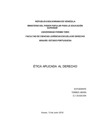 REPUBLICA BOLIVARIANA DE VENEZULA
MINISTERIO DEL PODER POPULAR PARA LE EDUCACIÓN
SUPERIOR
UNIVERSIDAD FERMIN TORO
FACULTAD DE CIENCIAS JURÍDICAS ESCUELA DE DERECHO
ARAURE- ESTADO PORTUGUESA
ÉTICA APLICADA AL DERECHO
ESTUDIANTE
TORRES MERSI
C.I: 20.024.054
Araure, 13 de Junio 2016
 
