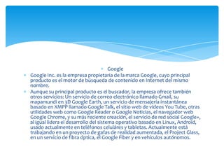 Google
Google Inc. es la empresa propietaria de la marca Google, cuyo principal
producto es el motor de búsqueda de contenido en Internet del mismo
nombre.
Aunque su principal producto es el buscador, la empresa ofrece también
otros servicios: Un servicio de correo electrónico llamado Gmail, su
mapamundi en 3D Google Earth, un servicio de mensajería instantánea
basado en XMPP llamado Google Talk, el sitio web de vídeos You Tube, otras
utilidades web como Google Reader o Google Noticias, el navegador web
Google Chrome, y su más reciente creación, el servicio de red social Google+,
al igual lidera el desarrollo del sistema operativo basado en Linux, Android,
usado actualmente en teléfonos celuláres y tabletas. Actualmente está
trabajando en un proyecto de gafas de realidad aumentada, el Project Glass,
en un servicio de fibra óptica, el Google Fiber y en vehículos autónomos.
 
