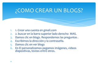 ¿COMO CREAR UN BLOGS?


1.   1. Crear una cuenta en gmail.com
2.   2. buscar en la barra superior lado derecho MAS.
3.   Damos clic en blogs. Respondemos las preguntas .
4.   Escribimos la dirección y la contraseña.
5.   Damos clic en ver blogs
6.   En El personalizamos pegamos imágenes, videos
     diapositivas, textos entre otros.
 