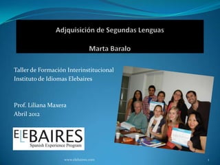 Taller de Formación Interinstitucional
Instituto de Idiomas Elebaires



Prof. Liliana Maxera
Abril 2012




                   www.elebaires.com     1
 