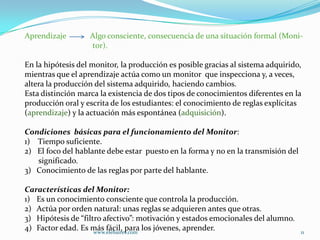 Aprendizaje        Algo consciente, consecuencia de una situación formal (Moni-
                   tor).

En la hipótesis del monitor, la producción es posible gracias al sistema adquirido,
mientras que el aprendizaje actúa como un monitor que inspecciona y, a veces,
altera la producción del sistema adquirido, haciendo cambios.
Esta distinción marca la existencia de dos tipos de conocimientos diferentes en la
producción oral y escrita de los estudiantes: el conocimiento de reglas explícitas
(aprendizaje) y la actuación más espontánea (adquisición).

Condiciones básicas para el funcionamiento del Monitor:
1) Tiempo suficiente.
2) El foco del hablante debe estar puesto en la forma y no en la transmisión del
   significado.
3) Conocimiento de las reglas por parte del hablante.

Características del Monitor:
1) Es un conocimiento consciente que controla la producción.
2) Actúa por orden natural: unas reglas se adquieren antes que otras.
3) Hipótesis de “filtro afectivo”: motivación y estados emocionales del alumno.
4) Factor edad. Es más fácil, para los jóvenes, aprender.
                     www.elebaires.com                                             11
 