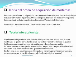  Teoría del orden de adquisición de morfemas.
Proponen un orden en la adquisición, una secuencia de estadio en el desarrollo de deter-
minadas estructuras lingüísticas. Orden jerárquico. Presente del indicativo/Negación/
Presente durativo/Futuro perifrástico/Imperativo/Artículo indefinido etc.

La secuencia de adquisición de LE es similar a la que realiza un nativo



 Teoría interaccionista.
Los elementos importantes en el proceso de adquisición son, por un lado, el input
modificado al que los aprendientes están expuestos, y por otro, el modo en que los
hablantes expertos, nativos o no interactúan con ellos en la conversación.
Lo importante no es sólo que las muestras de la lengua sean comprensibles (Krashen)
sino cómo se pueden modificar para que sean comprensibles.
La clave esta en las modificaciones del input que tienen lugar en las conversaciones,
tal como ocurre en la LM. Ej.: ¿Comprendes?, ¿Podrías decirlo otra vez?.
                      www.elebaires.com                                           12
 