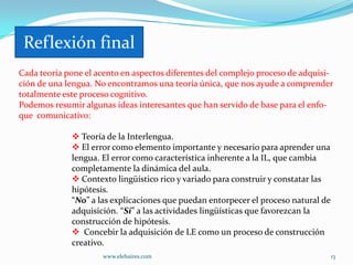Reflexión final:
Reflexión final
Cada teoría pone el acento en aspectos diferentes del complejo proceso de adquisi-
ción de una lengua. No encontramos una teoría única, que nos ayude a comprender
totalmente este proceso cognitivo.
Podemos resumir algunas ideas interesantes que han servido de base para el enfo-
que comunicativo:

              Teoría de la Interlengua.
              El error como elemento importante y necesario para aprender una
             lengua. El error como característica inherente a la IL, que cambia
             completamente la dinámica del aula.
              Contexto lingüístico rico y variado para construir y constatar las
             hipótesis.
             “No” a las explicaciones que puedan entorpecer el proceso natural de
             adquisición. “Si” a las actividades lingüísticas que favorezcan la
             construcción de hipótesis.
              Concebir la adquisición de LE como un proceso de construcción
             creativo.
                     www.elebaires.com                                              13
 